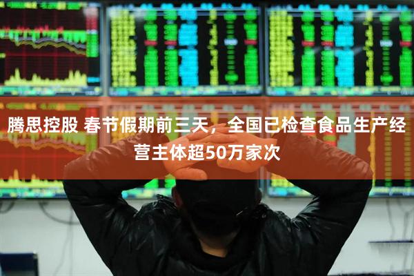 腾思控股 春节假期前三天，全国已检查食品生产经营主体超50万家次