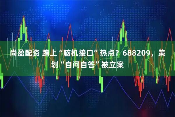 尚盈配资 蹭上“脑机接口”热点？688209，策划“自问自答”被立案