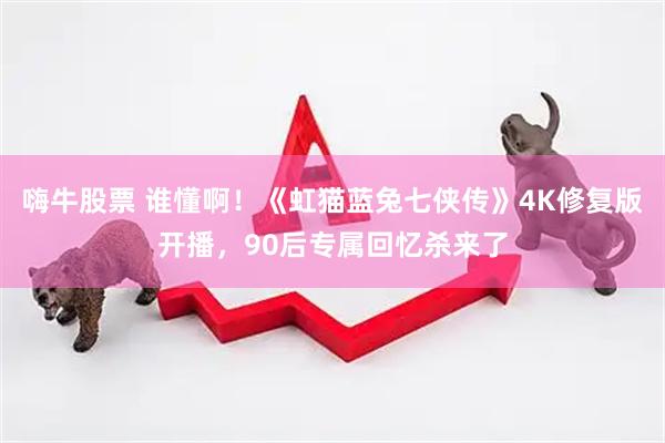 嗨牛股票 谁懂啊！《虹猫蓝兔七侠传》4K修复版开播，90后专属回忆杀来了