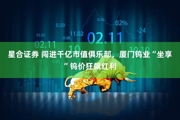 星合证券 闯进千亿市值俱乐部，厦门钨业“坐享”钨价狂飙红利