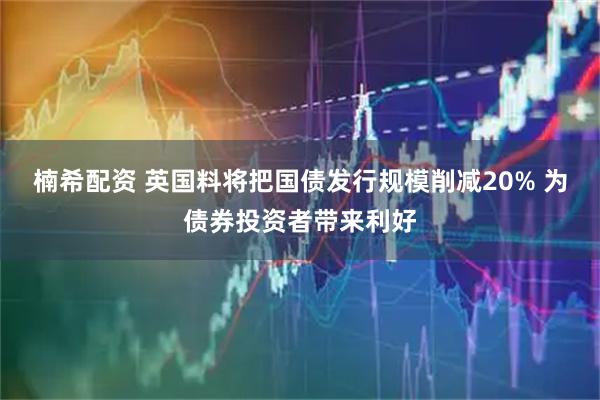 楠希配资 英国料将把国债发行规模削减20% 为债券投资者带来利好