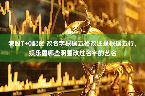港股T+0配资 改名字根据五格改还是根据五行，娱乐圈哪些明星改过名字的艺名