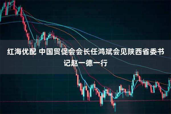 红海优配 中国贸促会会长任鸿斌会见陕西省委书记赵一德一行