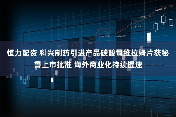 恒力配资 科兴制药引进产品碳酸司维拉姆片获秘鲁上市批准 海外商业化持续提速