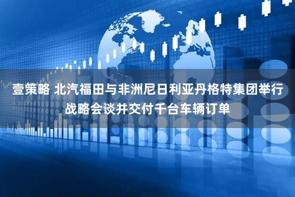 壹策略 北汽福田与非洲尼日利亚丹格特集团举行战略会谈并交付千台车辆订单