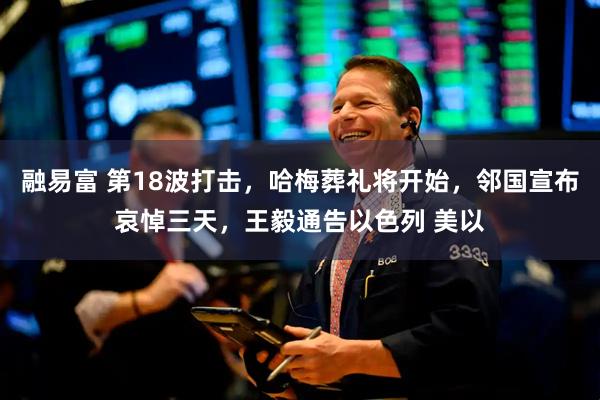 融易富 第18波打击，哈梅葬礼将开始，邻国宣布哀悼三天，王毅通告以色列 美以