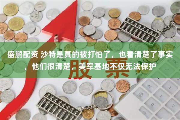 盛鹏配资 沙特是真的被打怕了，也看清楚了事实，他们很清楚，美军基地不仅无法保护