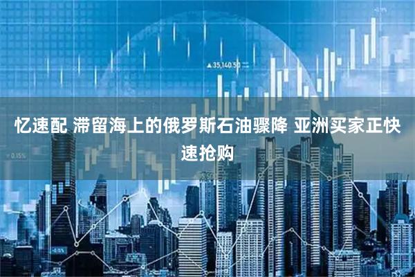 忆速配 滞留海上的俄罗斯石油骤降 亚洲买家正快速抢购
