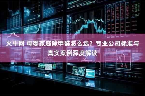 火牛网 母婴家庭除甲醛怎么选？专业公司标准与真实案例深度解读