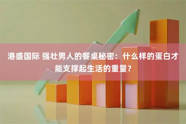 港盛国际 强壮男人的餐桌秘密：什么样的蛋白才能支撑起生活的重量？