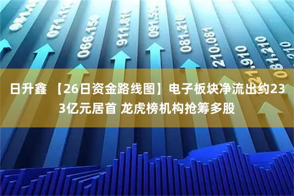 日升鑫 【26日资金路线图】电子板块净流出约233亿元居首 龙虎榜机构抢筹多股