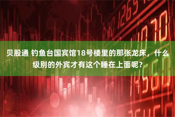 贝股通 钓鱼台国宾馆18号楼里的那张龙床，什么级别的外宾才有这个睡在上面呢？