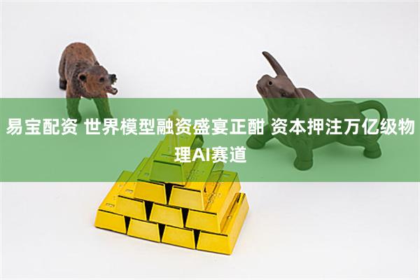 易宝配资 世界模型融资盛宴正酣 资本押注万亿级物理AI赛道