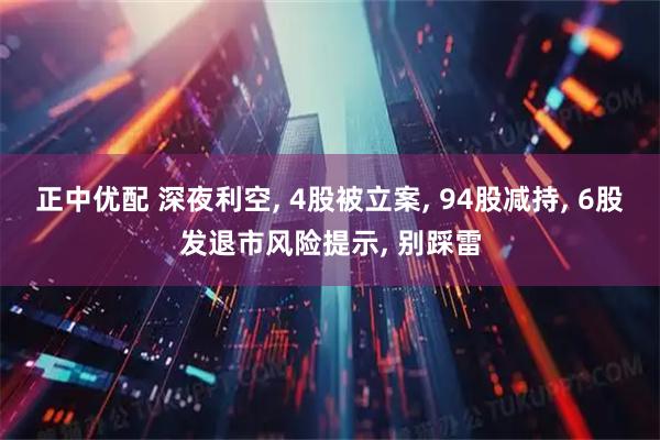 正中优配 深夜利空, 4股被立案, 94股减持, 6股发退市风险提示, 别踩雷