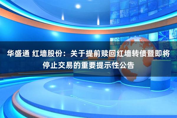 华盛通 红墙股份：关于提前赎回红墙转债暨即将停止交易的重要提示性公告