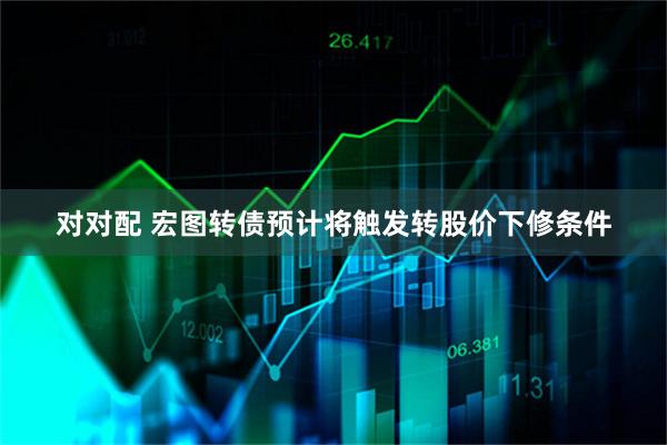 对对配 宏图转债预计将触发转股价下修条件