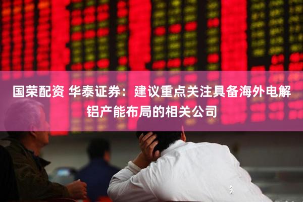 国荣配资 华泰证券：建议重点关注具备海外电解铝产能布局的相关公司