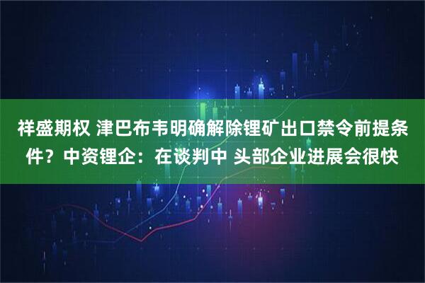 祥盛期权 津巴布韦明确解除锂矿出口禁令前提条件？中资锂企：在谈判中 头部企业进展会很快