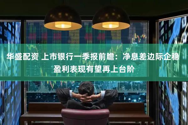 华盛配资 上市银行一季报前瞻：净息差边际企稳 盈利表现有望再上台阶