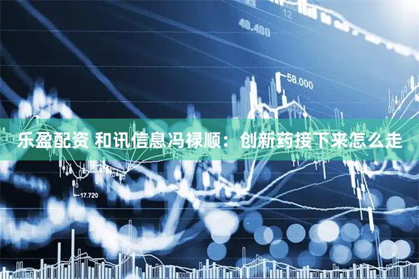 乐盈配资 和讯信息冯禄顺：创新药接下来怎么走