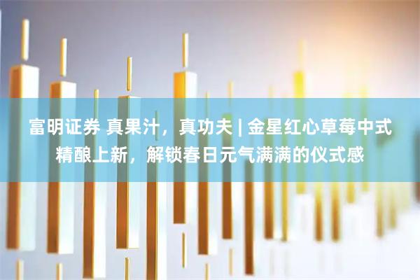 富明证券 真果汁，真功夫 | 金星红心草莓中式精酿上新，解锁春日元气满满的仪式感