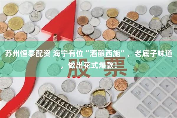 苏州恒泰配资 海宁有位“酒酿西施”，老底子味道，做出花式爆款！