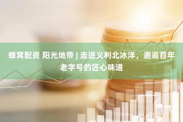 蜂窝配资 阳光地带 | 走进义利北冰洋，邂逅百年老字号的匠心味道