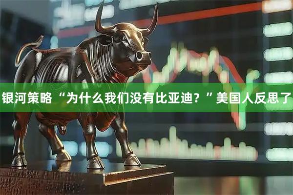 银河策略 “为什么我们没有比亚迪？”美国人反思了