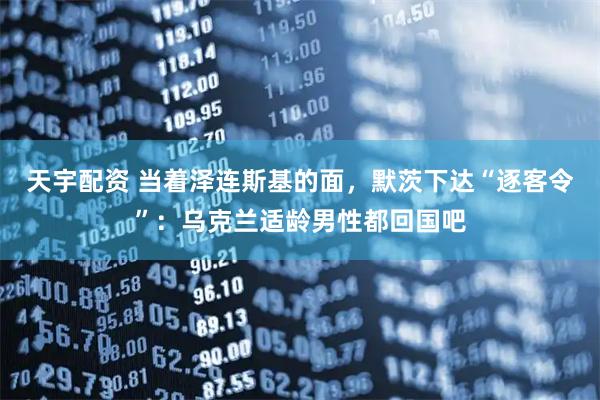 天宇配资 当着泽连斯基的面，默茨下达“逐客令”：乌克兰适龄男性都回国吧