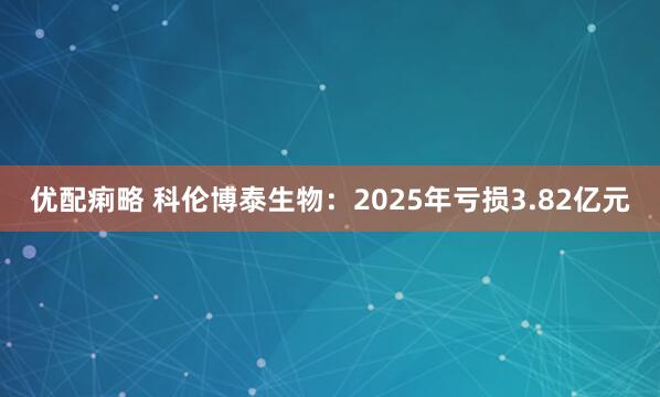 优配痢略 科伦博泰生物：2025年亏损3.82亿元