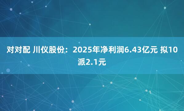 对对配 川仪股份：2025年净利润6.43亿元 拟10派2.1元