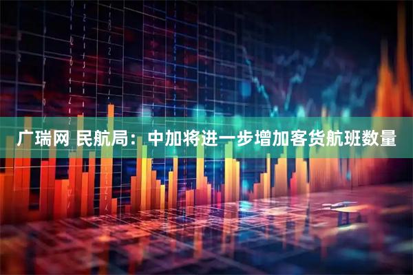 广瑞网 民航局：中加将进一步增加客货航班数量