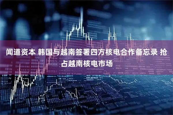 闻道资本 韩国与越南签署四方核电合作备忘录 抢占越南核电市场