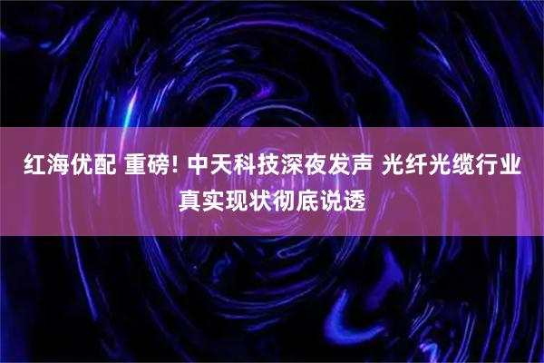 红海优配 重磅! 中天科技深夜发声 光纤光缆行业真实现状彻底说透