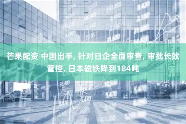 芒果配资 中国出手, 针对日企全面审查, 审批长效管控, 日本磁铁降到184吨