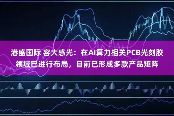 港盛国际 容大感光：在AI算力相关PCB光刻胶领域已进行布局，目前已形成多款产品矩阵