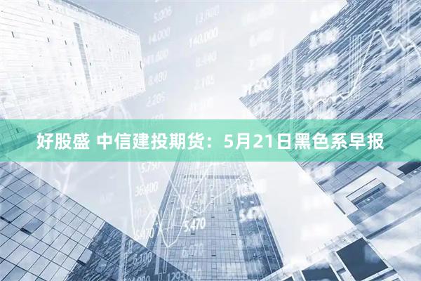 好股盛 中信建投期货：5月21日黑色系早报