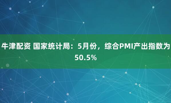 牛津配资 国家统计局:5月份,综合PMI产出指数为50.5%