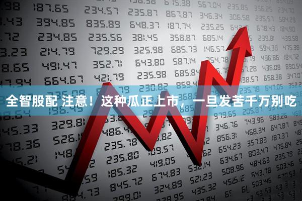 全智股配 注意！这种瓜正上市，一旦发苦千万别吃