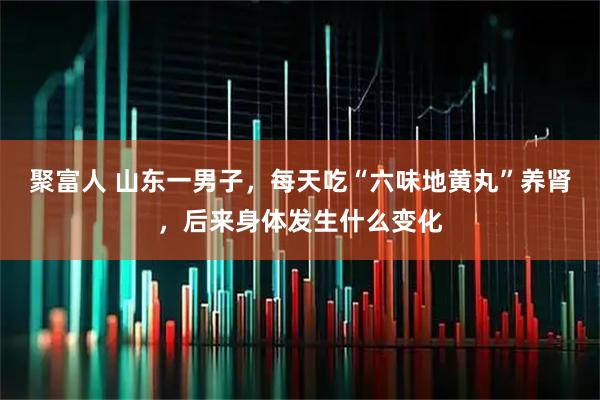 聚富人 山东一男子，每天吃“六味地黄丸”养肾，后来身体发生什么变化