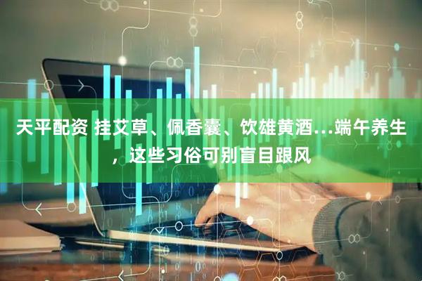 天平配资 挂艾草、佩香囊、饮雄黄酒…端午养生，这些习俗可别盲目跟风