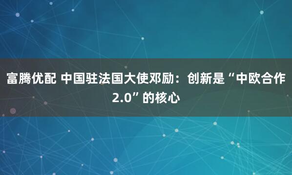 富腾优配 中国驻法国大使邓励：创新是“中欧合作2.0”的核心