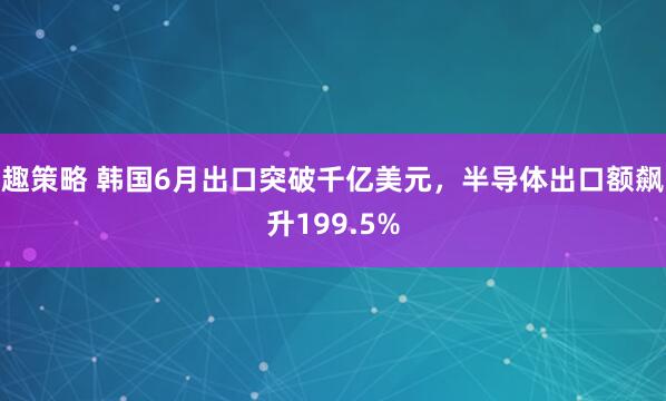 趣策略 韩国6月出口突破千亿美元，半导体出口额飙升199.5%