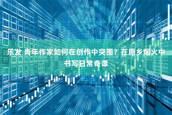 乐发 青年作家如何在创作中突围？在原乡烟火中书写日常奇谭