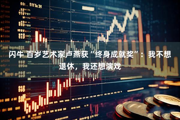 闪牛 百岁艺术家卢燕获“终身成就奖”：我不想退休，我还想演戏