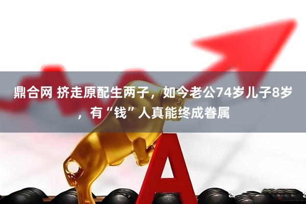 鼎合网 挤走原配生两子，如今老公74岁儿子8岁，有“钱”人真能终成眷属