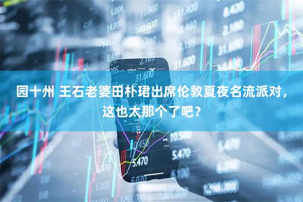 园十州 王石老婆田朴珺出席伦敦夏夜名流派对，这也太那个了吧？