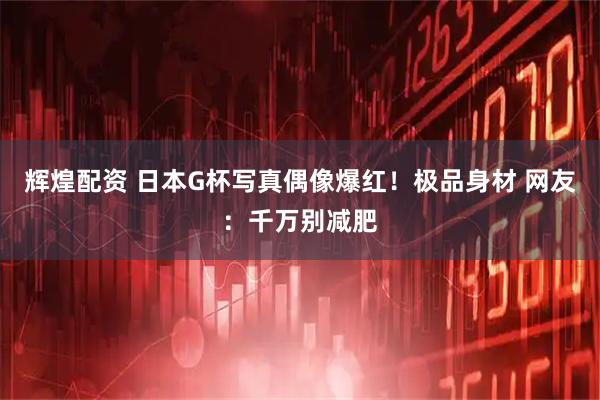 辉煌配资 日本G杯写真偶像爆红！极品身材 网友：千万别减肥