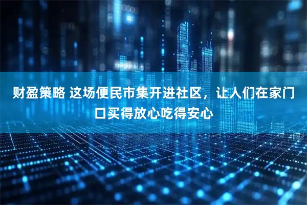 财盈策略 这场便民市集开进社区，让人们在家门口买得放心吃得安心