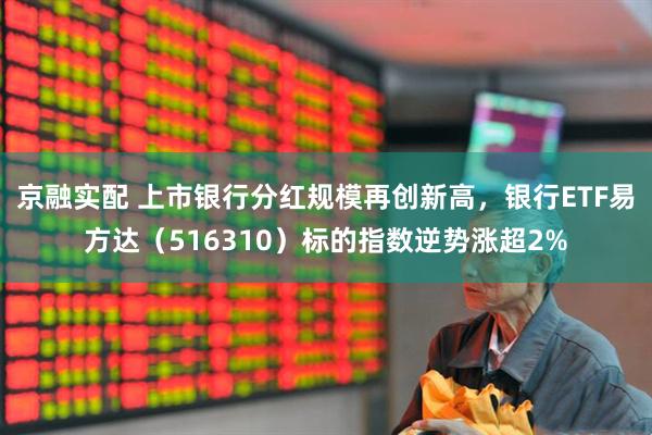 京融实配 上市银行分红规模再创新高，银行ETF易方达（516310）标的指数逆势涨超2%